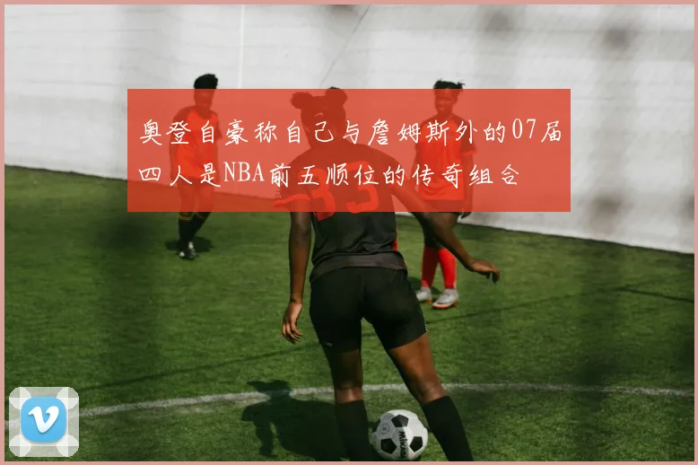 奥登自豪称自己与詹姆斯外的07届四人是NBA前五顺位的传奇组合