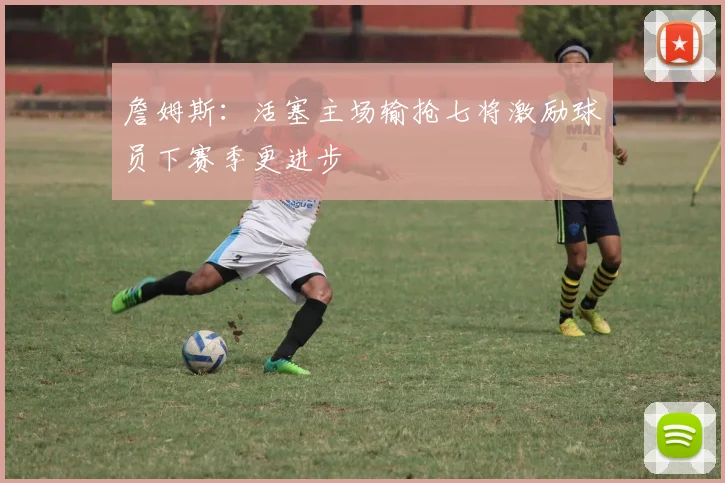 詹姆斯：活塞主场输抢七将激励球员下赛季更进步