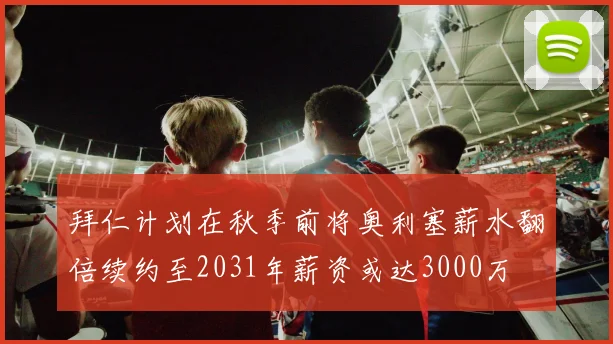 拜仁计划在秋季前将奥利塞薪水翻倍续约至2031年薪资或达3000万