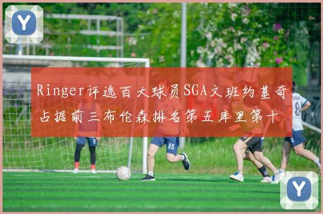 Ringer评选百大球员SGA文班约基奇占据前三布伦森排名第五库里第十杜兰特第十六詹姆斯第二十