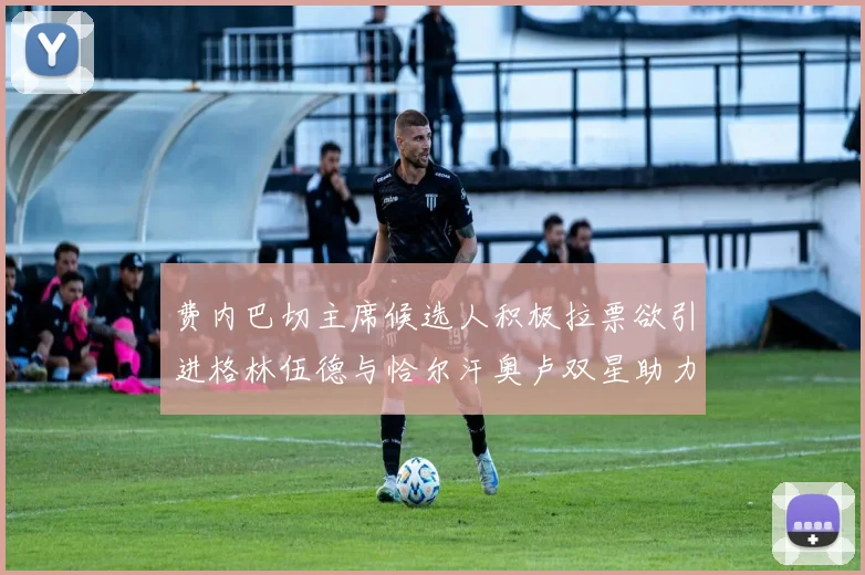 费内巴切主席候选人积极拉票欲引进格林伍德与恰尔汗奥卢双星助力球队