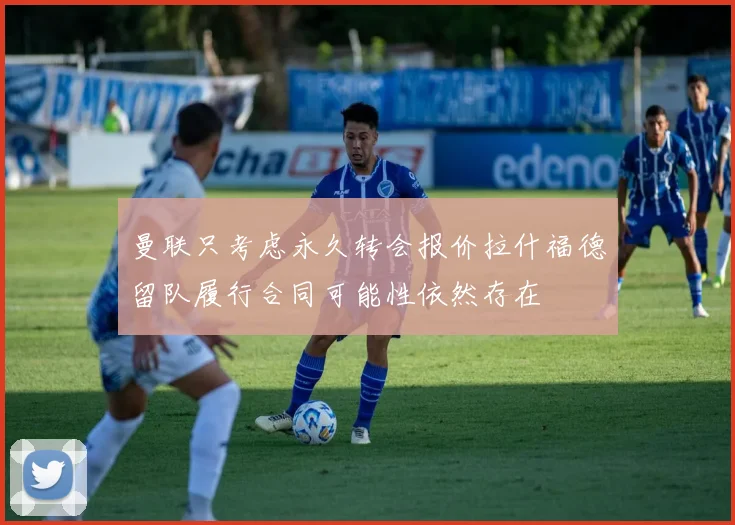曼联只考虑永久转会报价拉什福德留队履行合同可能性依然存在