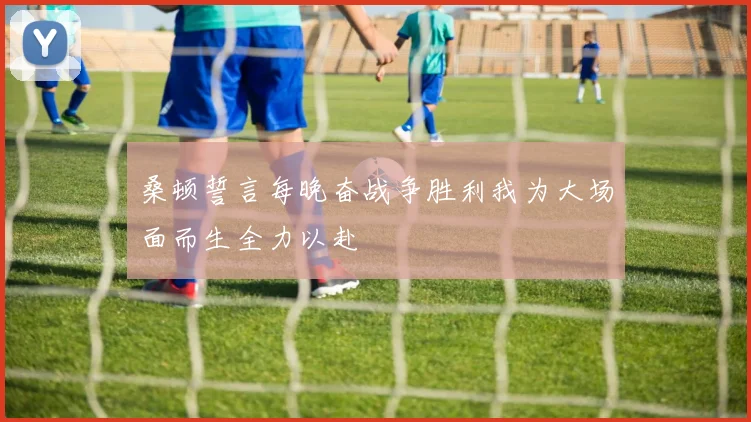 桑顿誓言每晚奋战争胜利我为大场面而生全力以赴