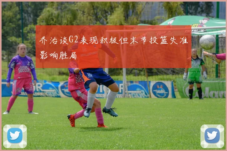 乔治谈G2表现积极但末节投篮失准影响胜局