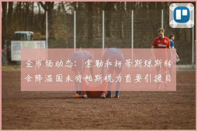 全市场动态：索勒和柯蒂斯琼斯转会降温国米将帕斯视为首要引援目标