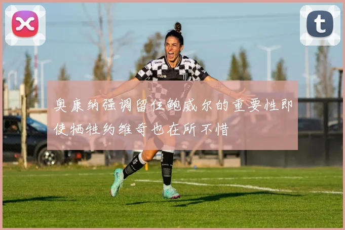 奥康纳强调留住鲍威尔的重要性即使牺牲约维奇也在所不惜